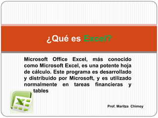 Microsoft Office Excel, más conocido como Microsoft Excel, es una potente hoja de cálculo. Este programa es desarrollado y distribuido por Microsoft, y es utilizado normalmente en tareas financieras y contables ¿Qué es Excel? Prof. MaritzaChimoy 