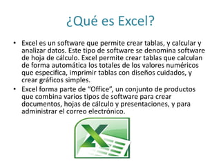 ¿Qué es Excel? 
• Excel es un software que permite crear tablas, y calcular y 
analizar datos. Este tipo de software se denomina software 
de hoja de cálculo. Excel permite crear tablas que calculan 
de forma automática los totales de los valores numéricos 
que especifica, imprimir tablas con diseños cuidados, y 
crear gráficos simples. 
• Excel forma parte de “Office”, un conjunto de productos 
que combina varios tipos de software para crear 
documentos, hojas de cálculo y presentaciones, y para 
administrar el correo electrónico. 
 