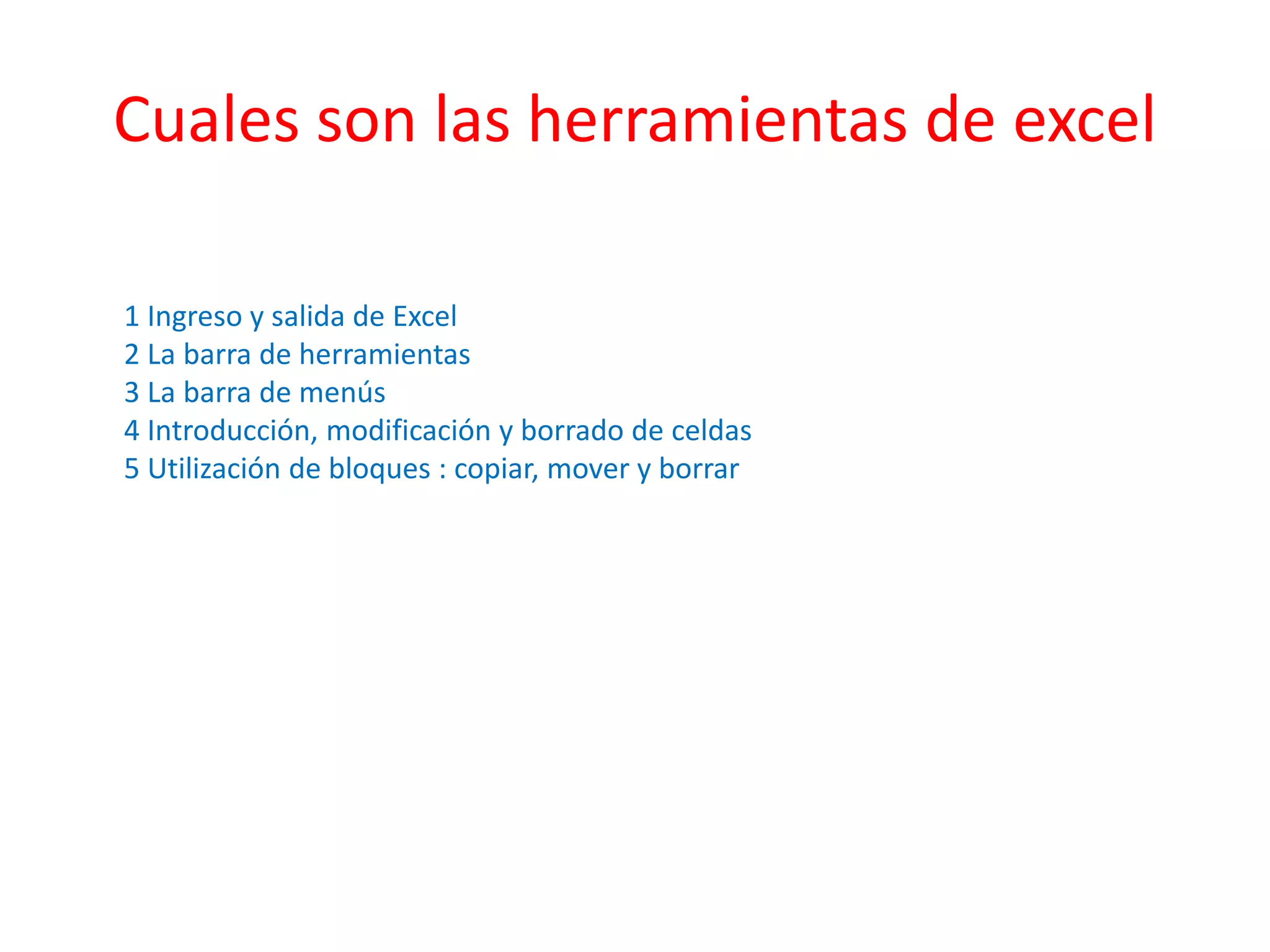 Cuales son las herramientas de excel 
1 Ingreso y salida de Excel 
2 La barra de herramientas 
3 La barra de menús 
4 Introducción, modificación y borrado de celdas 
5 Utilización de bloques : copiar, mover y borrar 
