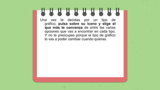 Una vez te decidas por un tipo de
gráfico, pulsa sobre su icono y elige el
que más te convenza de entre las varias
opciones que vas a encontrar en cada tipo.
Y no te preocupes porque el tipo de gráfico
lo vas a poder cambiar cuando quieras.
 
