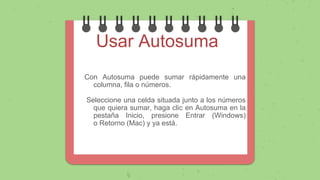 Usar Autosuma
Con Autosuma puede sumar rápidamente una
columna, fila o números.
Seleccione una celda situada junto a los números
que quiera sumar, haga clic en Autosuma en la
pestaña Inicio, presione Entrar (Windows)
o Retorno (Mac) y ya está.
 