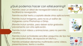 ¿Qué podemos hacer con eXeLearning?
Permite crear un árbol de navegación básico que
facilitará la navegación.
Permite escribir texto y copiarlo desde otras aplicaciones.
Permite incluir imágenes, pero no es un editor de
imágenes como Photoshop o Gimp.
Permite incluir sonidos, pero deben estar grabados
previamente con otra aplicación.
Permite incluir vídeos y animaciones, pero no permite
crearlas.
Permite incluir actividades sencillas: preguntas de tipo test,
de verdadero/falso, de espacios en blanco...
Permite embeber elementos multimedia como vídeos,
presentaciones, textos o audios.
 