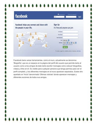 Facebook tiene varias herramientas, como el muro, actualmente se denomina
'Biografía', que es un espacio en la página del perfil del usuario que permite tanto al
usuario como a los amigos de éste tanto escribir mensajes como colocar fotografías,
vídeos y links en él. Es visible para cualquier persona que tenga permiso para ver el
perfil completo, y los diferentes mensajes en el muro aparecen separados. Existe otro
apartado en 'Inicio' denominado 'Últimas noticias' donde aparecen mensajes y
diferentes acciones de todos sus amigos.
 
