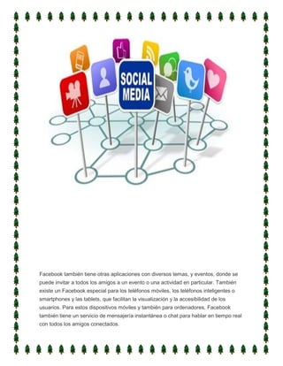 Facebook también tiene otras aplicaciones con diversos temas, y eventos, donde se
puede invitar a todos los amigos a un evento o una actividad en particular. También
existe un Facebook especial para los teléfonos móviles, los teléfonos inteligentes o
smartphones y las tablets, que facilitan la visualización y la accesibilidad de los
usuarios. Para estos dispositivos móviles y también para ordenadores, Facebook
también tiene un servicio de mensajería instantánea o chat para hablar en tiempo real
con todos los amigos conectados.
 