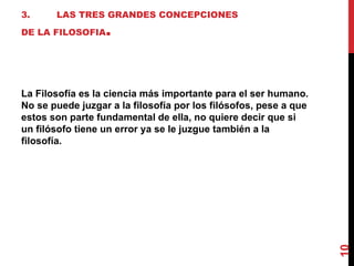 3. LAS TRES GRANDES CONCEPCIONES DE LA FILOSOFIA . La Filosofía es la ciencia más importante para el ser humano. No se puede juzgar a la filosofía por los filósofos, pese a que estos son parte fundamental de ella, no quiere decir que si un filósofo tiene un error ya se le juzgue también a la filosofía. 