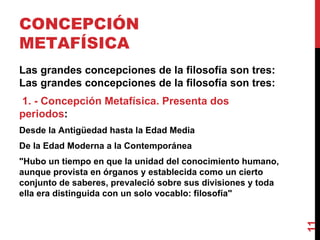CONCEPCIÓN METAFÍSICA  Las grandes concepciones de la filosofía son tres: Las grandes concepciones de la filosofía son tres:  1. - Concepción Metafísica. Presenta dos periodos : Desde la Antigüedad hasta la Edad Media De la Edad Moderna a la Contemporánea  "Hubo un tiempo en que la unidad del conocimiento humano, aunque provista en órganos y establecida como un cierto conjunto de saberes, prevaleció sobre sus divisiones y toda ella era distinguida con un solo vocablo: filosofía" 