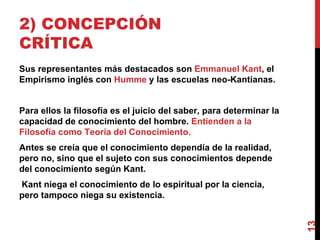 2) CONCEPCIÓN CRÍTICA  Sus representantes más destacados son  Emmanuel Kant , el Empirismo inglés con  Humme  y las escuelas neo-Kantianas. Para ellos la filosofía es el juicio del saber, para determinar la capacidad de conocimiento del hombre.  Entienden a la Filosofía como Teoría del Conocimiento. Antes se creía que el conocimiento dependía de la realidad, pero no, sino que el sujeto con sus conocimientos depende del conocimiento según Kant. Kant niega el conocimiento de lo espiritual por la ciencia, pero tampoco niega su existencia. 