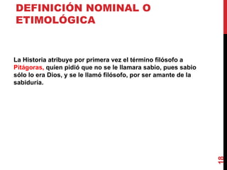DEFINICIÓN NOMINAL O ETIMOLÓGICA La Historia atribuye por primera vez el término filósofo a  Pitágoras,  quien pidió que no se le llamara sabio, pues sabio sólo lo era Dios, y se le llamó filósofo, por ser amante de la sabiduría. 
