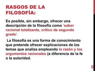 RASGOS DE LA FILOSOFÍA:  Es posible, sin embargo, ofrecer una descripción de la filosofía como  ‘saber racional totalizante, crítico de segundo grado’. La filosofía es una forma de conocimiento que pretende ofrecer explicaciones de los temas que analiza empleando  la razón y los argumentos racionales  (a diferencia de la fe o la autoridad.  