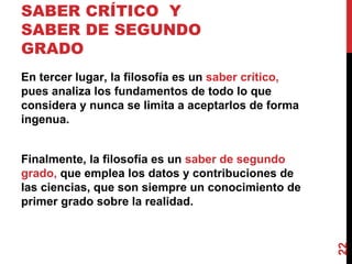 SABER CRÍTICO  Y SABER DE SEGUNDO GRADO  En tercer lugar, la filosofía es un  saber crítico,  pues analiza los fundamentos de todo lo que considera y nunca se limita a aceptarlos de forma ingenua.  Finalmente, la filosofía es un  saber de segundo grado,  que emplea los datos y contribuciones de las ciencias, que son siempre un conocimiento de primer grado sobre la realidad. 