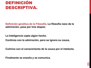 DEFINICIÓN DESCRIPTIVA. Definición genética de la Filosofía . La filosofía nace de la admiración, pasa por tres etapas: La Inteligencia capta algún hecho. Continúa con la admiración, pero se ignora su causa, Culmina con el conocimiento de la causa por el intelecto. Finalmente se enseña y se comunica. 