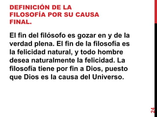 DEFINICIÓN DE LA FILOSOFÍA POR SU CAUSA FINAL.  El fin del filósofo es gozar en y de la verdad plena. El fin de la filosofía es la felicidad natural, y todo hombre desea naturalmente la felicidad. La filosofía tiene por fin a Dios, puesto que Dios es la causa del Universo. 