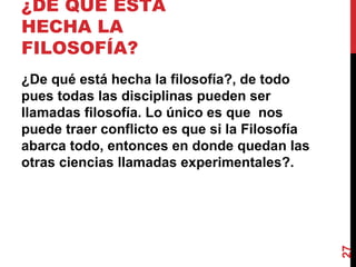 ¿DE QUÉ ESTÁ HECHA LA FILOSOFÍA?  ¿De qué está hecha la filosofía?, de todo pues todas las disciplinas pueden ser llamadas filosofía. Lo único es que  nos puede traer conflicto es que si la Filosofía abarca todo, entonces en donde quedan las otras ciencias llamadas experimentales?. 