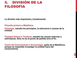 5. DIVISIÓN DE LA FILOSOFÍA La división más importante y fundamental: Filosofía primera o Metafísica. Ontología,  estudia los principios, la estructura o causas de la entidad.  Teología Natural o Teodicea,  estudia las causas externas o extrínsecas. Dios no es el punto de partida sino el fin. Teoría del Conocimiento o Gnoseología,  parte de la Metafísica, porque es imposible investigar la entidad fuera del conocimiento. 