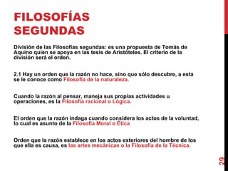 FILOSOFÍAS SEGUNDAS División de las Filosofías segundas: es una propuesta de Tomás de Aquino quien se apoya en las tesis de Aristóteles. El criterio de la división será el orden. 2.1 Hay un orden que la razón no hace, sino que sólo descubre, a esta se le conoce como  Filosofía de la naturaleza. Cuando la razón al pensar, maneja sus propias actividades u operaciones, es la  Filosofía racional o Lógica. El orden que la razón indaga cuando considera los actos de la voluntad, lo cual es asunto de la  Filosofía Moral o Ética Orden que la razón establece en los actos exteriores del hombre de los que ella es causa, es  las artes mecánicas o la Filosofía de la Técnica. 