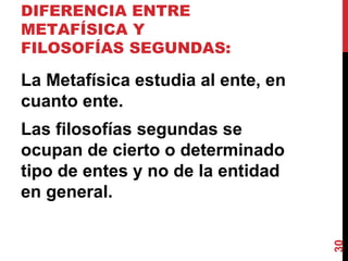 DIFERENCIA ENTRE METAFÍSICA Y FILOSOFÍAS SEGUNDAS:  La Metafísica estudia al ente, en cuanto ente.  Las filosofías segundas se ocupan de cierto o determinado tipo de entes y no de la entidad en general. 