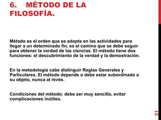 6. MÉTODO DE LA FILOSOFÍA. Método es el orden que se adopta en las actividades para llegar a un determinado fin, es el camino que se debe seguir para obtener la verdad de las ciencias. El método tiene dos funciones: el descubrimiento de la verdad y la demostración. En la metodología cabe distinguir Reglas Generales y Particulares. El método depende o debe estar subordinado a su objeto, nunca al revés. Condiciones del método: debe ser muy sencillo, evitar complicaciones inútiles. 