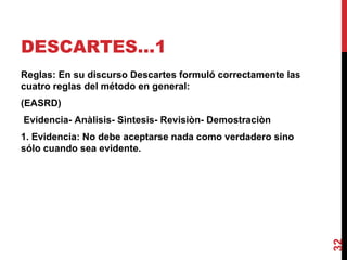 DESCARTES…1  Reglas: En su discurso Descartes formuló correctamente las cuatro reglas del método en general: (EASRD) Evidencia- Anàlisis- Sìntesis- Revisiòn- Demostraciòn  1. Evidencia: No debe aceptarse nada como verdadero sino sólo cuando sea evidente. 