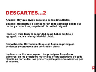 DESCARTES…2  Análisis: Hay que dividir cada una de las dificultades.  Síntesis: Reconstruir o componer un todo complejo desde sus partes ya conocidas, respetando la unidad original. Revisión: Para tener la seguridad de no haber omitido o agregado nada a la integridad del objeto. Demostración: Razonamiento que se funda en principios evidentes y conduce a una conclusión cierta. La demostración se apoya en: los principios formales o primeros, en los principios materiales o característicos de cada ciencia en particular. Los primeros principios son evidentes por sí mismos. 