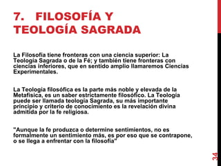 7. FILOSOFÍA Y TEOLOGÍA SAGRADA La Filosofía tiene fronteras con una ciencia superior: La Teología Sagrada o de la Fé; y también tiene fronteras con ciencias inferiores, que en sentido amplio llamaremos Ciencias Experimentales. La Teología filosófica es la parte más noble y elevada de la Metafísica, es un saber estrictamente filosófico. La Teología puede ser llamada teología Sagrada, su más importante principio y criterio de conocimiento es la revelación divina admitida por la fe religiosa. "Aunque la fe produzca o determine sentimientos, no es formalmente un sentimiento más, es por eso que se contrapone, o se llega a enfrentar con la filosofía" 