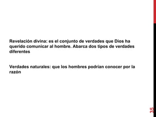 Revelación divina: es el conjunto de verdades que Dios ha querido comunicar al hombre. Abarca dos tipos de verdades diferentes Verdades naturales: que los hombres podrían conocer por la razón 