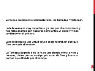 Verdades propiamente sobrenaturales, los llamados "misterios". La fe humana es muy importante, ya que por ella conocemos y nos relacionamos con nuestros semejantes. A diario vivimos confiando en el prójimo. La fe religiosa es una virtud infusa sobrenatural, un don que Dios concede al hombre. La Teología Sagrada o de la fe, es una ciencia mixta, divina y humana; divina porque es el propio saber de Dios y humana porque es cultivada por el hombre. 