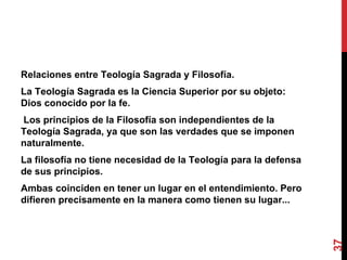 Relaciones entre Teología Sagrada y Filosofía.  La Teología Sagrada es la Ciencia Superior por su objeto: Dios conocido por la fe. Los principios de la Filosofía son independientes de la Teología Sagrada, ya que son las verdades que se imponen naturalmente.  La filosofía no tiene necesidad de la Teología para la defensa de sus principios. Ambas coinciden en tener un lugar en el entendimiento. Pero difieren precisamente en la manera como tienen su lugar... 