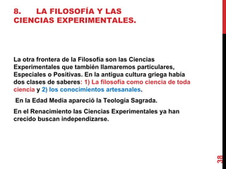 8. LA FILOSOFÍA Y LAS CIENCIAS EXPERIMENTALES. La otra frontera de la Filosofía son las Ciencias Experimentales que también llamaremos particulares, Especiales o Positivas. En la antigua cultura griega había dos clases de saberes : 1) La filosofía como ciencia de toda ciencia  y  2) los conocimientos artesanales . En la Edad Media apareció la Teología Sagrada. En el Renacimiento las Ciencias Experimentales ya han crecido buscan independizarse. 