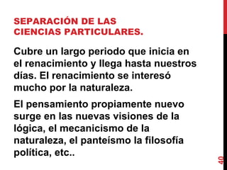 SEPARACIÓN DE LAS CIENCIAS PARTICULARES.  Cubre un largo periodo que inicia en el renacimiento y llega hasta nuestros días. El renacimiento se interesó mucho por la naturaleza.  El pensamiento propiamente nuevo surge en las nuevas visiones de la lógica, el mecanicismo de la naturaleza, el panteísmo la filosofía política, etc..  