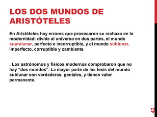 LOS DOS MUNDOS DE ARISTÓTELES  En Aristóteles hay errores que provocaron su rechazo en la modernidad: divide al universo en dos partes, el mundo  supralunar,  perfecto e incorruptible, y el mundo  sublunar,  imperfecto, corruptible y cambiante . Los astrónomos y físicos modernos comprobaron que no hay "dos mundos". La mayor parte de las tesis del mundo sublunar son verdaderas, geniales, y tienen valor permanente. 