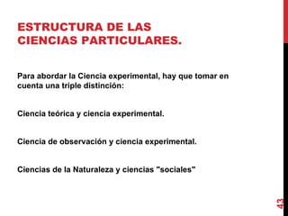 ESTRUCTURA DE LAS CIENCIAS PARTICULARES. Para abordar la Ciencia experimental, hay que tomar en cuenta una triple distinción: Ciencia teórica y ciencia experimental. Ciencia de observación y ciencia experimental. Ciencias de la Naturaleza y ciencias "sociales" 
