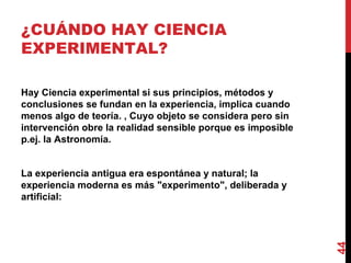 ¿CUÁNDO HAY CIENCIA EXPERIMENTAL?  Hay Ciencia experimental si sus principios, métodos y conclusiones se fundan en la experiencia, implica cuando menos algo de teoría. , Cuyo objeto se considera pero sin intervención obre la realidad sensible porque es imposible p.ej. la Astronomía. La experiencia antigua era espontánea y natural; la experiencia moderna es más "experimento", deliberada y artificial: 