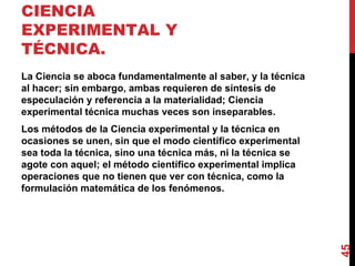 CIENCIA EXPERIMENTAL Y TÉCNICA.  La Ciencia se aboca fundamentalmente al saber, y la técnica al hacer; sin embargo, ambas requieren de síntesis de especulación y referencia a la materialidad; Ciencia experimental técnica muchas veces son inseparables. Los métodos de la Ciencia experimental y la técnica en ocasiones se unen, sin que el modo científico experimental sea toda la técnica, sino una técnica más, ni la técnica se agote con aquel; el método científico experimental implica operaciones que no tienen que ver con técnica, como la formulación matemática de los fenómenos. 