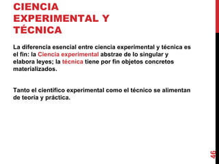 CIENCIA EXPERIMENTAL Y TÉCNICA  La diferencia esencial entre ciencia experimental y técnica es el fin: la  Ciencia experimental  abstrae de lo singular y elabora leyes; la  técnica  tiene por fin objetos concretos materializados. Tanto el científico experimental como el técnico se alimentan de teoría y práctica. 