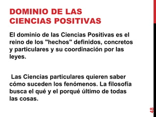 DOMINIO DE LAS CIENCIAS POSITIVAS  El dominio de las Ciencias Positivas es el reino de los "hechos" definidos, concretos y particulares y su coordinación por las leyes. Las Ciencias particulares quieren saber cómo suceden los fenómenos. La filosofía busca el qué y el porqué último de todas las cosas. 