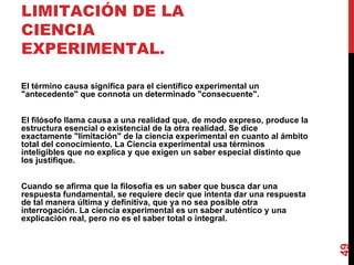 AUTONOMÍA Y LIMITACIÓN DE LA CIENCIA EXPERIMENTAL. El término causa significa para el científico experimental un "antecedente" que connota un determinado "consecuente". El filósofo llama causa a una realidad que, de modo expreso, produce la estructura esencial o existencial de la otra realidad. Se dice exactamente "limitación" de la ciencia experimental en cuanto al ámbito total del conocimiento. La Ciencia experimental usa términos inteligibles que no explica y que exigen un saber especial distinto que los justifique. Cuando se afirma que la filosofía es un saber que busca dar una respuesta fundamental, se requiere decir que intenta dar una respuesta de tal manera última y definitiva, que ya no sea posible otra interrogación. La ciencia experimental es un saber auténtico y una explicación real, pero no es el saber total o integral. 