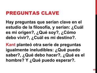 PREGUNTAS CLAVE  Hay preguntas que serían clave en el estudio de la filosofía, y serían: ¿Cuál es mi origen?, ¿Qué soy?, ¿Cómo debo vivir?, ¿Cuál es mi destino?.  Kant  planteó otra serie de preguntas igualmente ineludibles: ¿Qué puedo saber?, ¿Qué debo hacer?, ¿Qué es el hombre? Y ¿Qué puedo esperar?. 