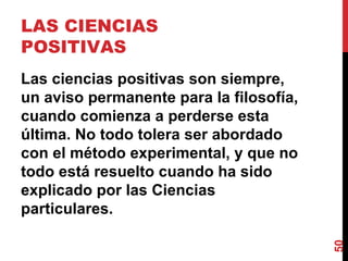 LAS CIENCIAS POSITIVAS  Las ciencias positivas son siempre, un aviso permanente para la filosofía, cuando comienza a perderse esta última. No todo tolera ser abordado con el método experimental, y que no todo está resuelto cuando ha sido explicado por las Ciencias particulares. 