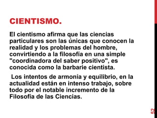CIENTISMO.  El cientismo afirma que las ciencias particulares son las únicas que conocen la realidad y los problemas del hombre, convirtiendo a la filosofía en una simple "coordinadora del saber positivo", es conocida como la barbarie cientista. Los intentos de armonía y equilibrio, en la actualidad están en intenso trabajo, sobre todo por el notable incremento de la Filosofía de las Ciencias. 
