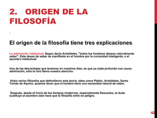 2. ORIGEN DE LA FILOSOFÍA . El origen de la filosofía tiene tres explicaciones : La admiración intelectual . Según decía Aristóteles, "todos los hombres desean naturalmente saber". Este deseo de saber se manifiesta en el hombre por la curiosidad inteligente, o el asombro intelectual.  Una de las desventajas que tenemos en nuestros días, es que ya nada profundo nos causa admiración, sólo lo raro llama nuestra atención. Hubo varios filósofos que defendieron esta teoría, tales como Platón, Aristóteles, Santo Tomás de Aquino, quienes dicen que el hombre tiene una necesidad natural de saber. Después, desde el inicio de los tiempos modernos, especialmente Descartes, la duda sustituye al asombro esto hace que la filosofía entre en peligro. 
