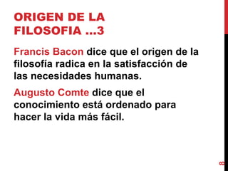 ORIGEN DE LA FILOSOFIA …3  Francis Bacon  dice que el origen de la filosofía radica en la satisfacción de las necesidades humanas.  Augusto Comte  dice que el conocimiento está ordenado para hacer la vida más fácil. 