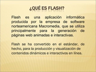 Flash es una aplicación informática
producida por la empresa de software
norteamericana Macromedia, que se utiliza
principalmente para la generación de
páginas web animadas e interactivas.

Flash se ha convertido en el estándar, de
hecho, para la producción y visualización de
contenidos dinámicos e interactivos en línea.
 