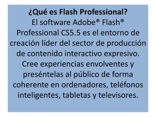 ¿Qué es Flash Professional? El software Adobe® Flash® Professional CS5.5 es el entorno de creación líder del sector de producción de contenido interactivo expresivo. Cree experiencias envolventes y preséntelas al público de forma coherente en ordenadores, teléfonos inteligentes, tabletas y televisores. 