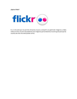 ¿Qué es Flickr?
Es un sitio web que nos permite almacenar, buscar y compartir una galería de imágenes y videos
videosenlínea.Eneste sitiopodemoscrearimágenesypersonalizarlasanuestrogustoparaque los
usuarios de este sitio web puedan verlos.
 