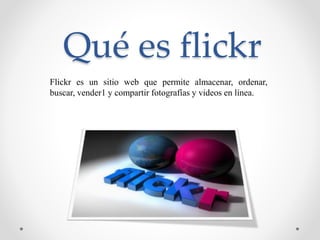Qué es flickr
Flickr es un sitio web que permite almacenar, ordenar,
buscar, vender1 y compartir fotografías y videos en línea.
 