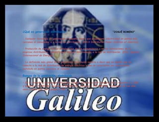 ¿Qué es generación distribuida?                                              “JOSUÉ ROMERO”

• Cualquier tecnología de generación a pequeña escala que proporciona eléctricidad en puntos más
cercanos al consumidor o a la red de distribución. (DPCA Distribution Power Coalition of America).

• Producción de energía en las instalaciones de los consumidores o en las instalaciones de la
empresa distribuidora, suministrando energía directamente a la red de distribución. (EIA, Agencia
Internacional de Energía).

• La definición más global de la generación distribuida vendría a decir que es aquella que se
conecta a la red de distribución de energía eléctrica y que se caracteriza por encontrarse
instalada en puntos cercanos al consumo.

Rangos de la generación distribuida

• En la literatura se manejan diferentes rangos: menores a 500 kilowatts (kW); mayores a 1,000
y menores a 5,000 kW; menores a 20,000 kW; menores a 100,000 kW; e inclusive de tan sólo
unos cuantos kW, por ejemplo 3 kW.
 