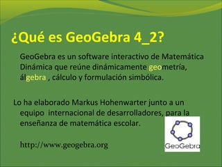 ¿Qué es GeoGebra?
GeoGebra es un software
interactivo de matemática que
reúne dinámicamente Geometría,
álGebra , estadística y cálculo.
Lo ha elaborado Markus
Hohenwarter junto a un equipo
internacional de desarrolladores,
para la enseñanza de matemática
escolar.
http://www.geogebra.org
 