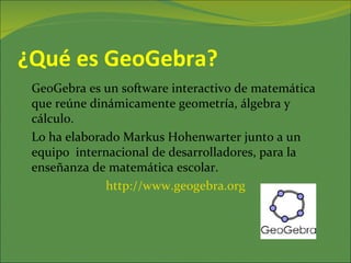 ¿Qué es GeoGebra?
 GeoGebra es un software interactivo de matemática
 que reúne dinámicamente geometría, álgebra y
 cálculo.
 Lo ha elaborado Markus Hohenwarter junto a un
 equipo internacional de desarrolladores, para la
 enseñanza de matemática escolar.
              http://www.geogebra.org
 