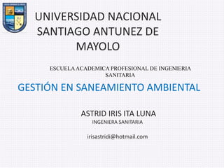 UNIVERSIDAD NACIONAL
SANTIAGO ANTUNEZ DE
MAYOLO
GESTIÓN EN SANEAMIENTO AMBIENTAL
ASTRID IRIS ITA LUNA
INGENIERA SANITARIA
irisastridi@hotmail.com
ESCUELAACADEMICA PROFESIONAL DE INGENIERIA
SANITARIA
 