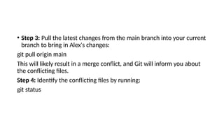• Step 3: Pull the latest changes from the main branch into your current
branch to bring in Alex's changes:
git pull origin main
This will likely result in a merge conflict, and Git will inform you about
the conflicting files.
Step 4: Identify the conflicting files by running:
git status
 